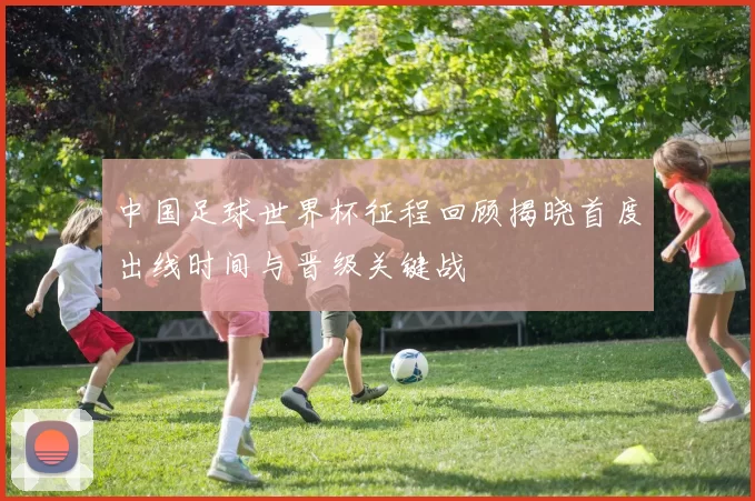 中国足球世界杯征程回顾揭晓首度出线时间与晋级关键战