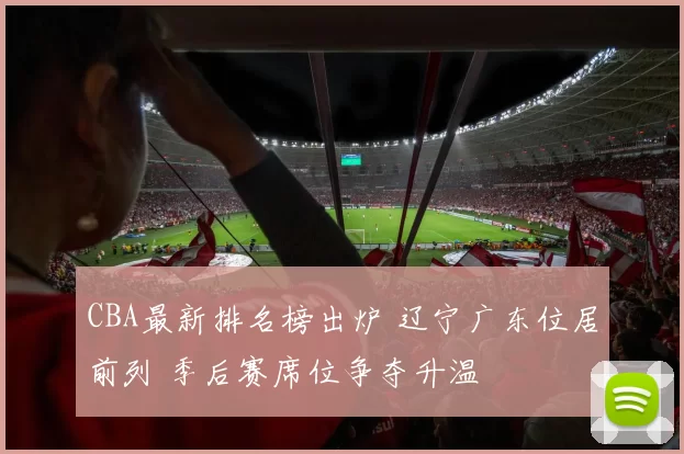 CBA最新排名榜出炉 辽宁广东位居前列 季后赛席位争夺升温