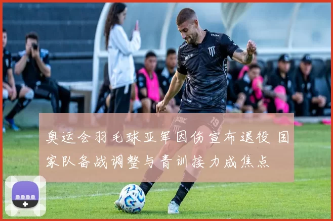 奥运会羽毛球亚军因伤宣布退役 国家队备战调整与青训接力成焦点