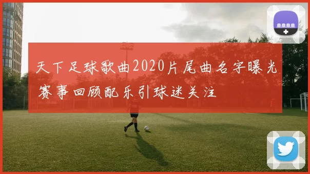 天下足球歌曲2020片尾曲名字曝光 赛事回顾配乐引球迷关注