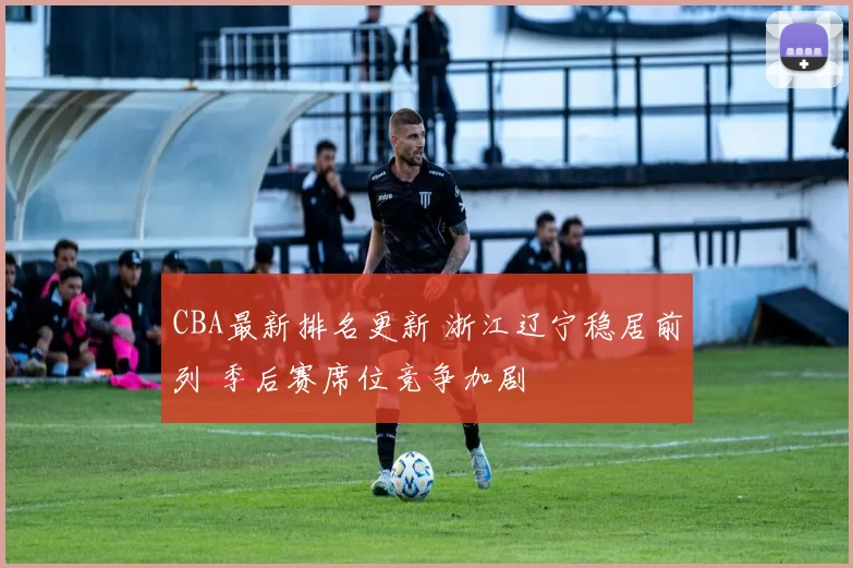 CBA最新排名更新 浙江辽宁稳居前列 季后赛席位竞争加剧