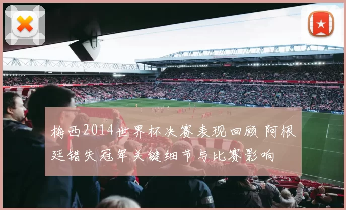 梅西2014世界杯决赛表现回顾 阿根廷错失冠军关键细节与比赛影响