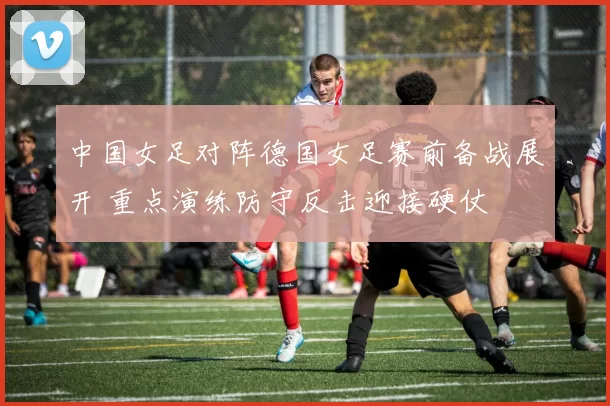 中国女足对阵德国女足赛前备战展开 重点演练防守反击迎接硬仗