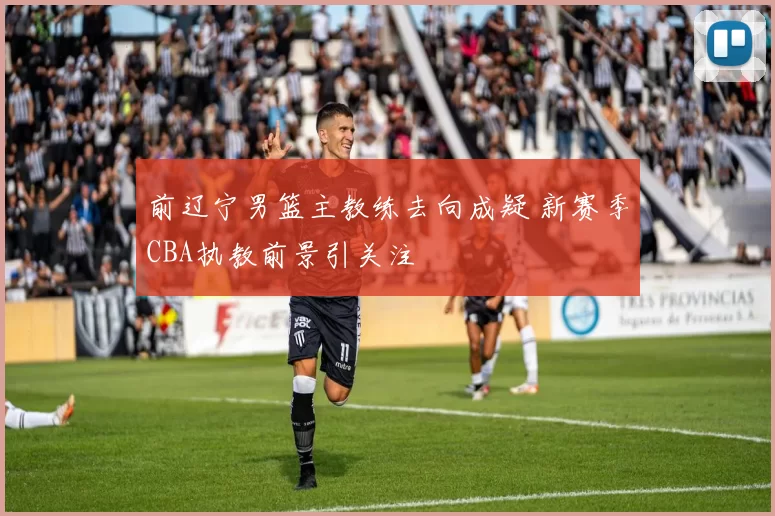 前辽宁男篮主教练去向成疑 新赛季CBA执教前景引关注