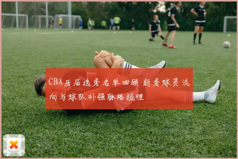 CBA历届选秀名单回顾 新秀球员流向与球队补强脉络梳理