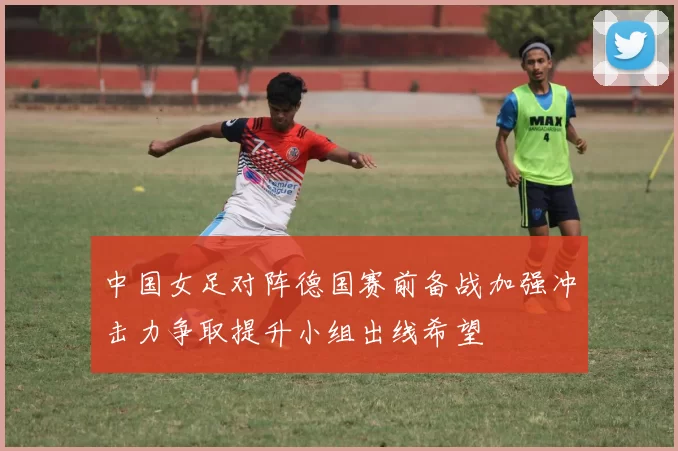 中国女足对阵德国赛前备战加强冲击力争取提升小组出线希望