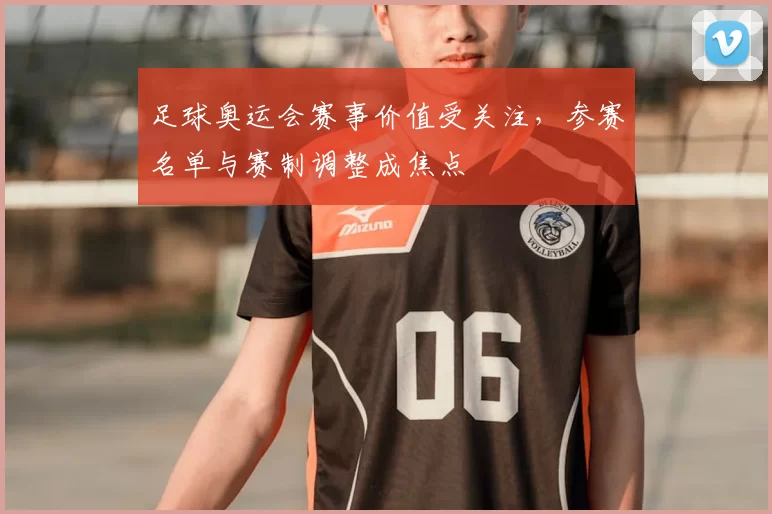 足球奥运会赛事价值受关注，参赛名单与赛制调整成焦点