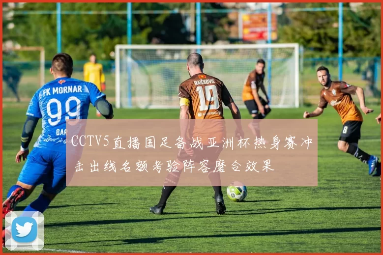 CCTV5直播国足备战亚洲杯热身赛冲击出线名额考验阵容磨合效果