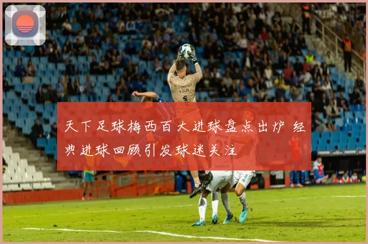 天下足球梅西百大进球盘点出炉 经典进球回顾引发球迷关注