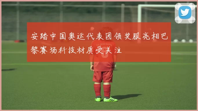 安踏中国奥运代表团领奖服亮相巴黎赛场科技材质受关注