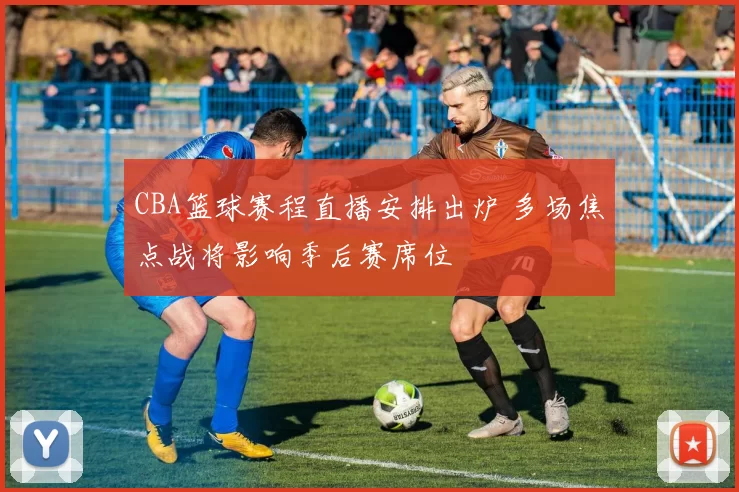 CBA篮球赛程直播安排出炉 多场焦点战将影响季后赛席位