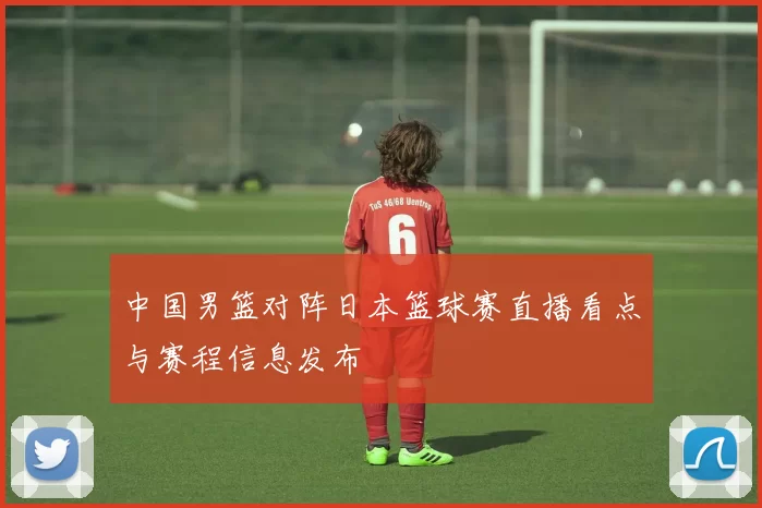 中国男篮对阵日本篮球赛直播看点与赛程信息发布