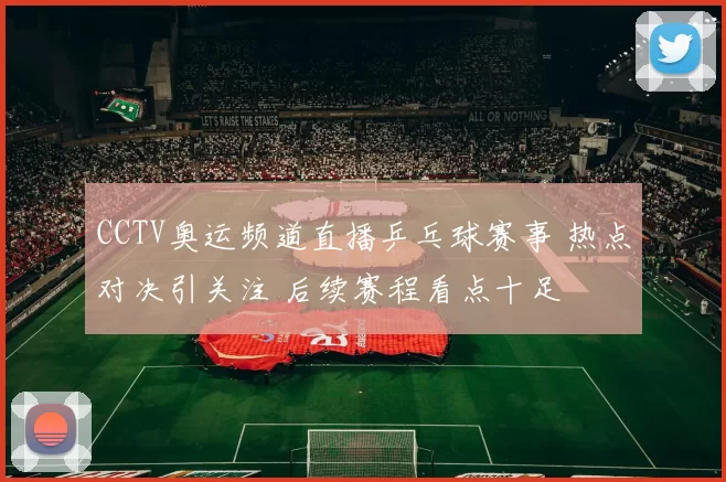 CCTV奥运频道直播乒乓球赛事 热点对决引关注 后续赛程看点十足