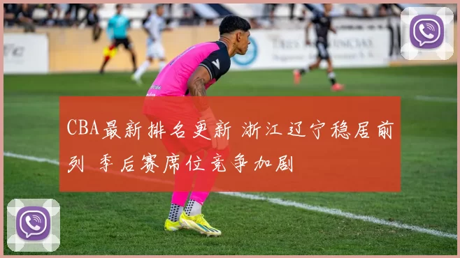 CBA最新排名更新 浙江辽宁稳居前列 季后赛席位竞争加剧