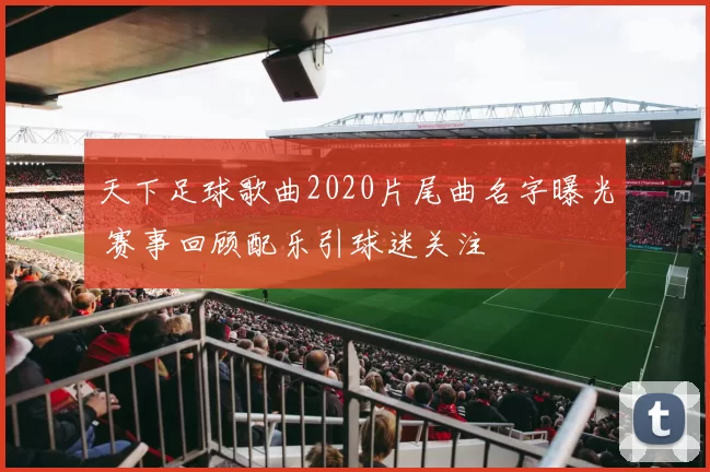 天下足球歌曲2020片尾曲名字曝光 赛事回顾配乐引球迷关注