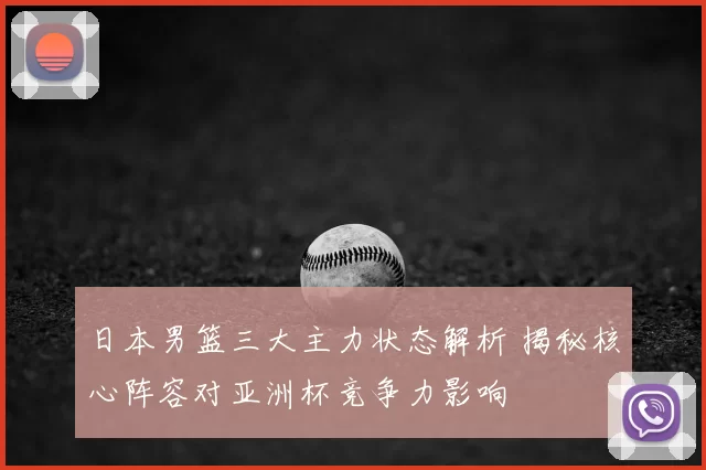 日本男篮三大主力状态解析 揭秘核心阵容对亚洲杯竞争力影响