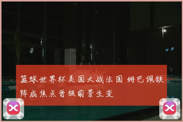 篮球世界杯美国大战法国 姆巴佩缺阵成焦点晋级前景生变