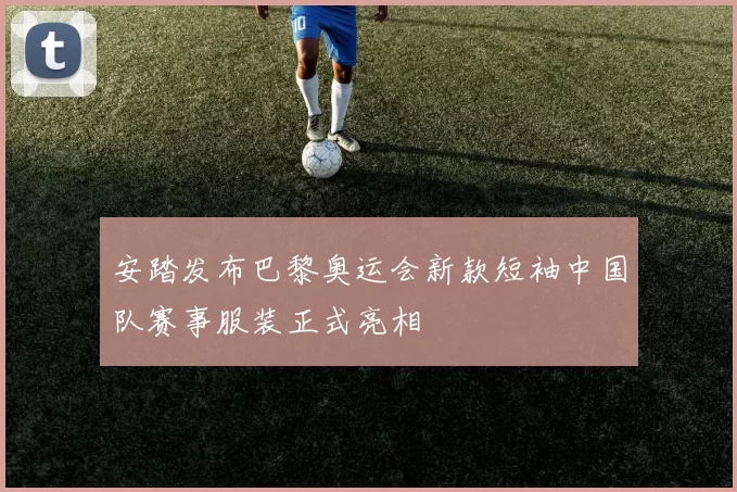 安踏发布巴黎奥运会新款短袖中国队赛事服装正式亮相