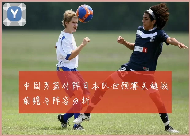 中国男篮对阵日本队世预赛关键战前瞻与阵容分析