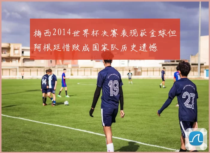 梅西2014世界杯决赛表现获金球但阿根廷惜败成国家队历史遗憾