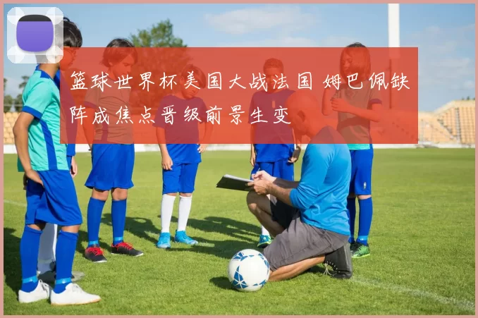 篮球世界杯美国大战法国 姆巴佩缺阵成焦点晋级前景生变