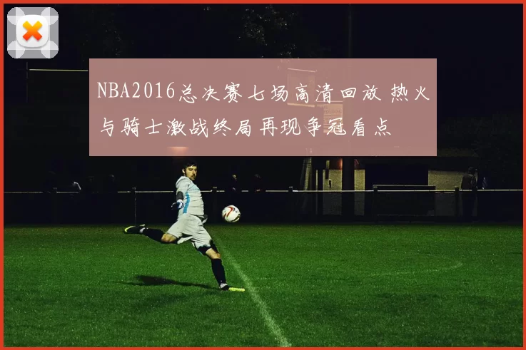 NBA2016总决赛七场高清回放 热火与骑士激战终局再现争冠看点