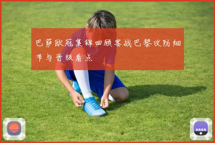 巴萨欧冠集锦回顾客战巴黎攻防细节与晋级看点