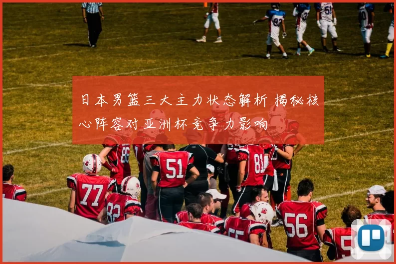 日本男篮三大主力状态解析 揭秘核心阵容对亚洲杯竞争力影响